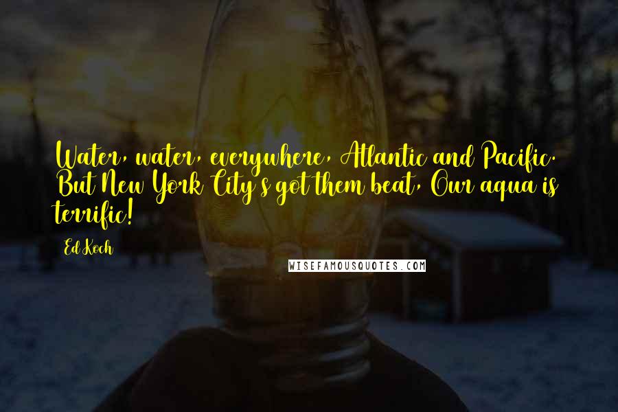 Ed Koch Quotes: Water, water, everywhere, Atlantic and Pacific. But New York City's got them beat, Our aqua is terrific!