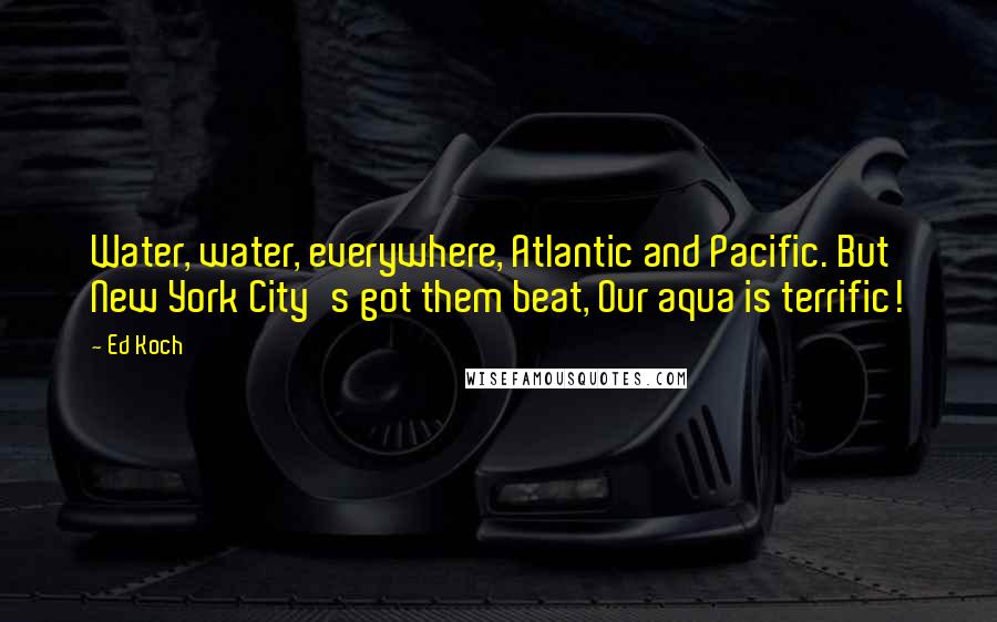 Ed Koch Quotes: Water, water, everywhere, Atlantic and Pacific. But New York City's got them beat, Our aqua is terrific!