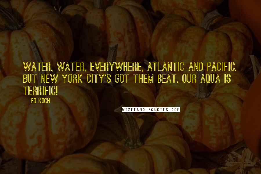 Ed Koch Quotes: Water, water, everywhere, Atlantic and Pacific. But New York City's got them beat, Our aqua is terrific!
