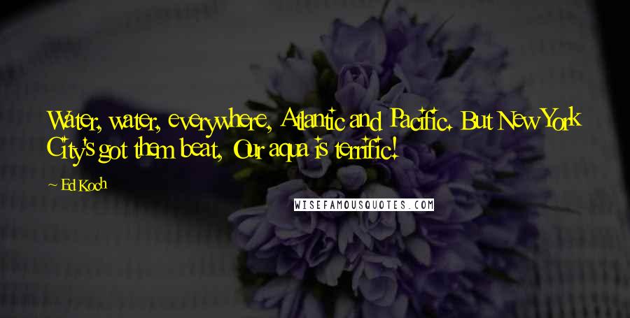 Ed Koch Quotes: Water, water, everywhere, Atlantic and Pacific. But New York City's got them beat, Our aqua is terrific!