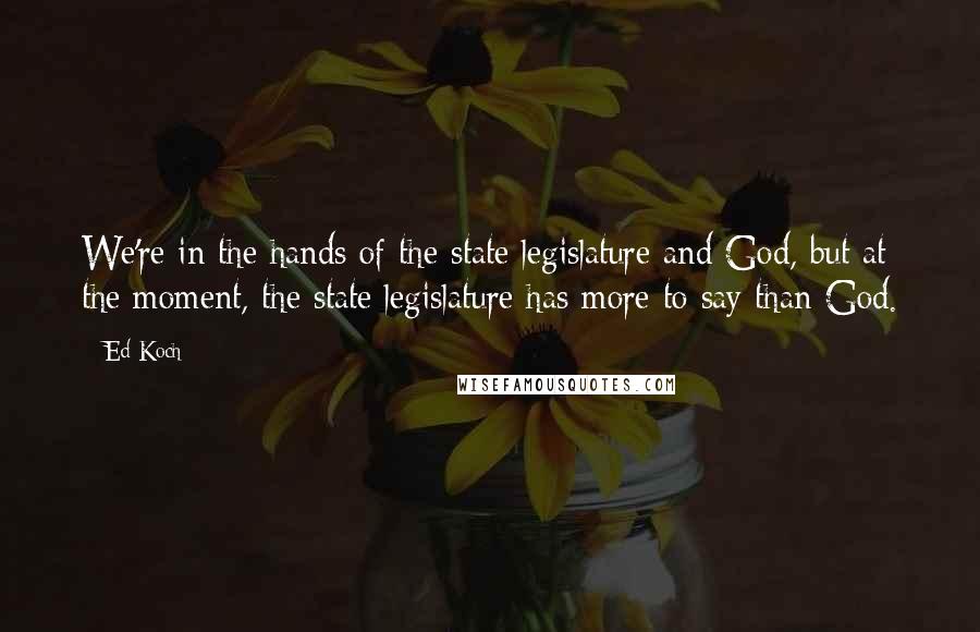 Ed Koch Quotes: We're in the hands of the state legislature and God, but at the moment, the state legislature has more to say than God.