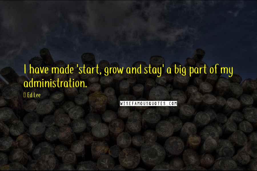 Ed Lee Quotes: I have made 'start, grow and stay' a big part of my administration.