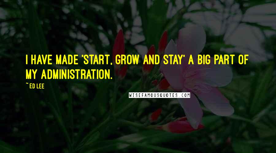 Ed Lee Quotes: I have made 'start, grow and stay' a big part of my administration.