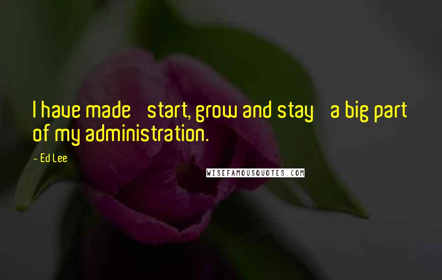 Ed Lee Quotes: I have made 'start, grow and stay' a big part of my administration.
