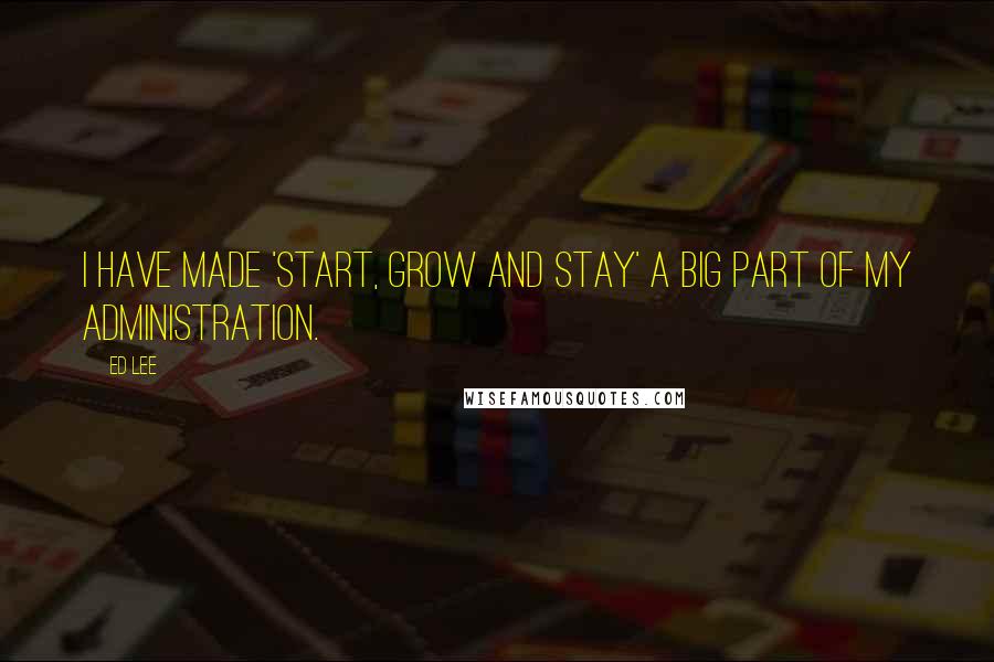 Ed Lee Quotes: I have made 'start, grow and stay' a big part of my administration.