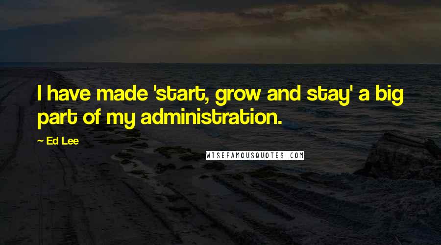Ed Lee Quotes: I have made 'start, grow and stay' a big part of my administration.