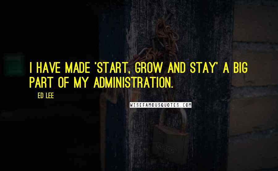 Ed Lee Quotes: I have made 'start, grow and stay' a big part of my administration.