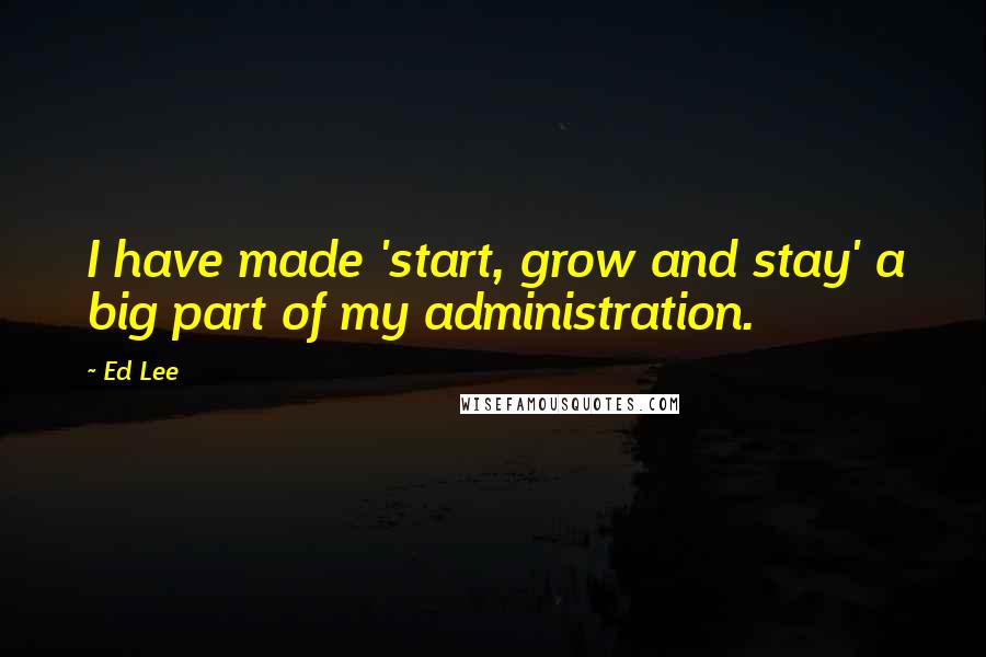 Ed Lee Quotes: I have made 'start, grow and stay' a big part of my administration.