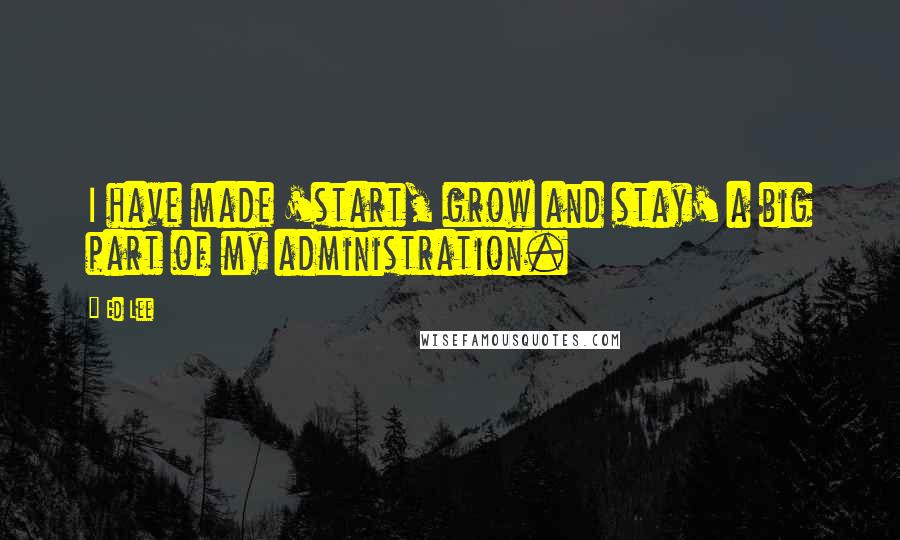 Ed Lee Quotes: I have made 'start, grow and stay' a big part of my administration.