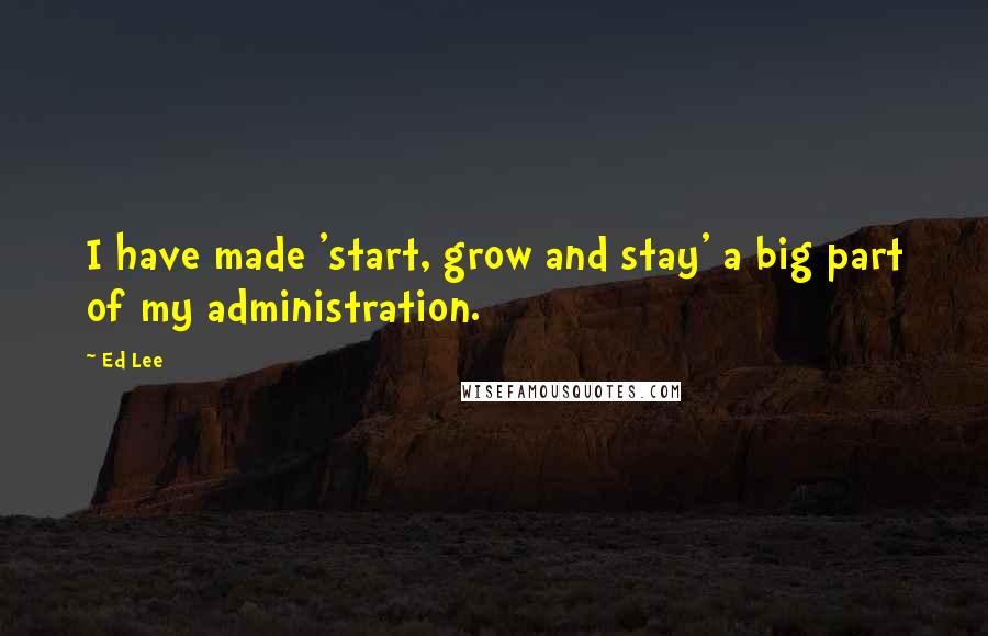 Ed Lee Quotes: I have made 'start, grow and stay' a big part of my administration.