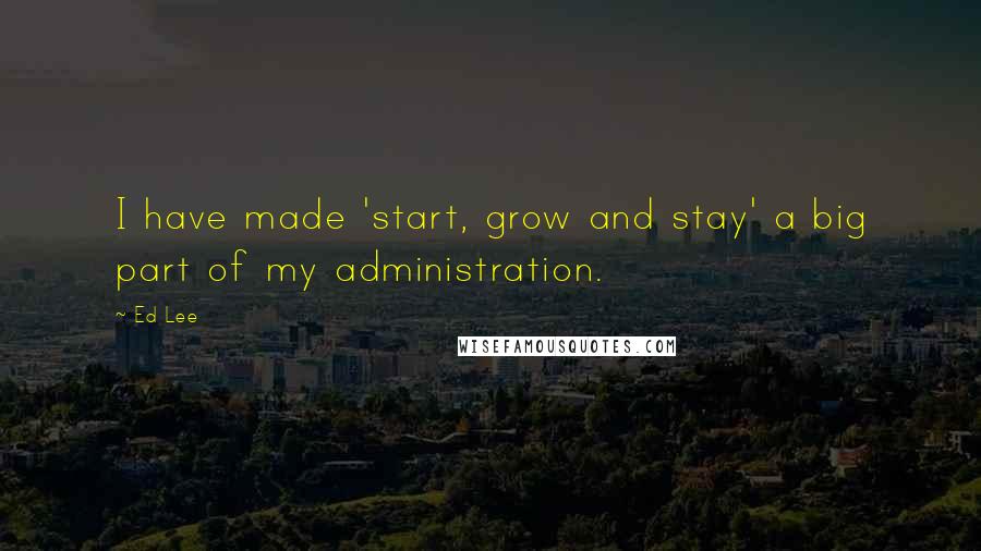 Ed Lee Quotes: I have made 'start, grow and stay' a big part of my administration.