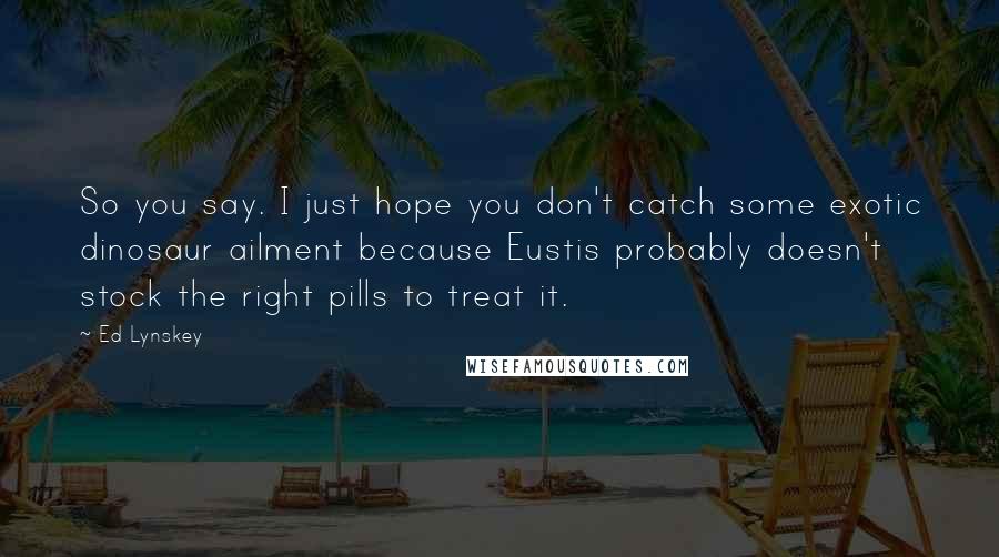 Ed Lynskey Quotes: So you say. I just hope you don't catch some exotic dinosaur ailment because Eustis probably doesn't stock the right pills to treat it.