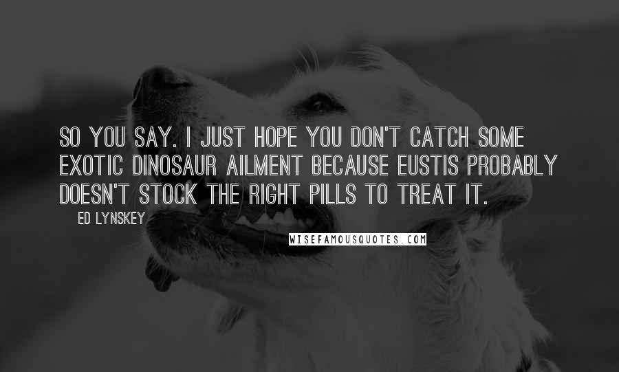 Ed Lynskey Quotes: So you say. I just hope you don't catch some exotic dinosaur ailment because Eustis probably doesn't stock the right pills to treat it.