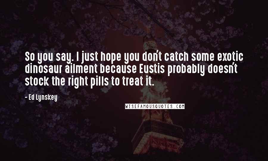 Ed Lynskey Quotes: So you say. I just hope you don't catch some exotic dinosaur ailment because Eustis probably doesn't stock the right pills to treat it.