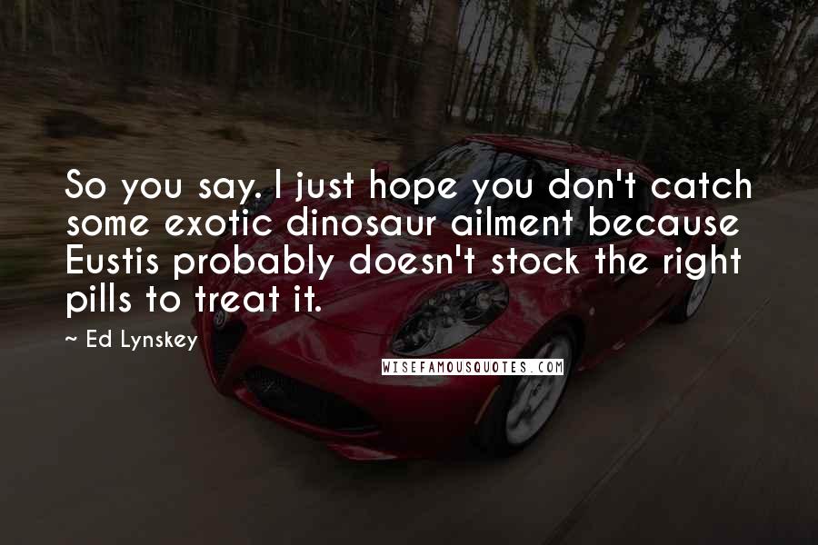 Ed Lynskey Quotes: So you say. I just hope you don't catch some exotic dinosaur ailment because Eustis probably doesn't stock the right pills to treat it.