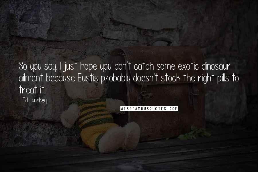 Ed Lynskey Quotes: So you say. I just hope you don't catch some exotic dinosaur ailment because Eustis probably doesn't stock the right pills to treat it.