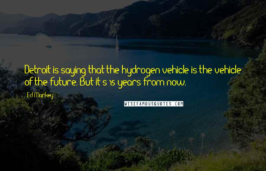 Ed Markey Quotes: Detroit is saying that the hydrogen vehicle is the vehicle of the future. But it's 15 years from now.