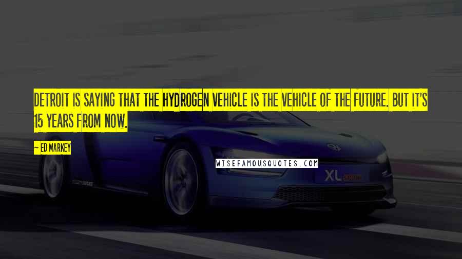 Ed Markey Quotes: Detroit is saying that the hydrogen vehicle is the vehicle of the future. But it's 15 years from now.