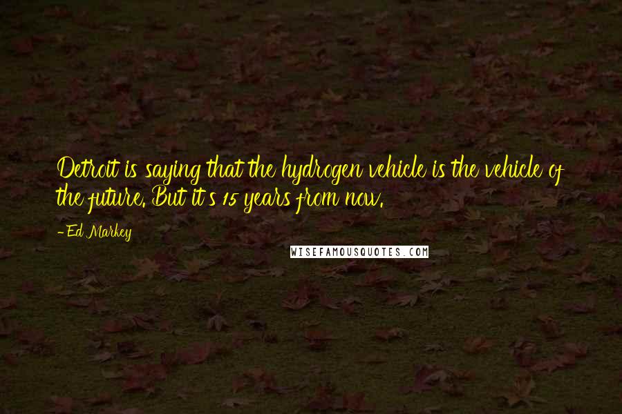 Ed Markey Quotes: Detroit is saying that the hydrogen vehicle is the vehicle of the future. But it's 15 years from now.