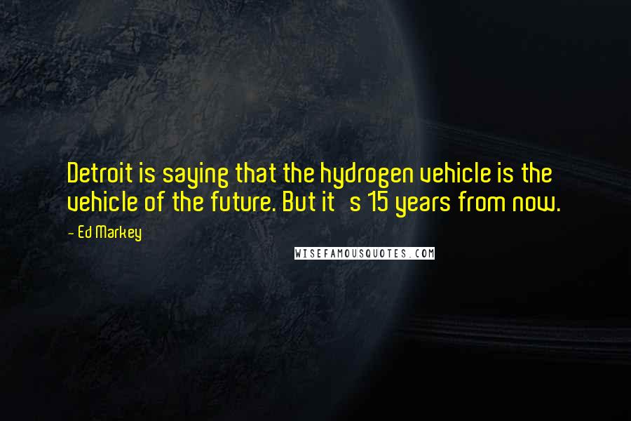 Ed Markey Quotes: Detroit is saying that the hydrogen vehicle is the vehicle of the future. But it's 15 years from now.