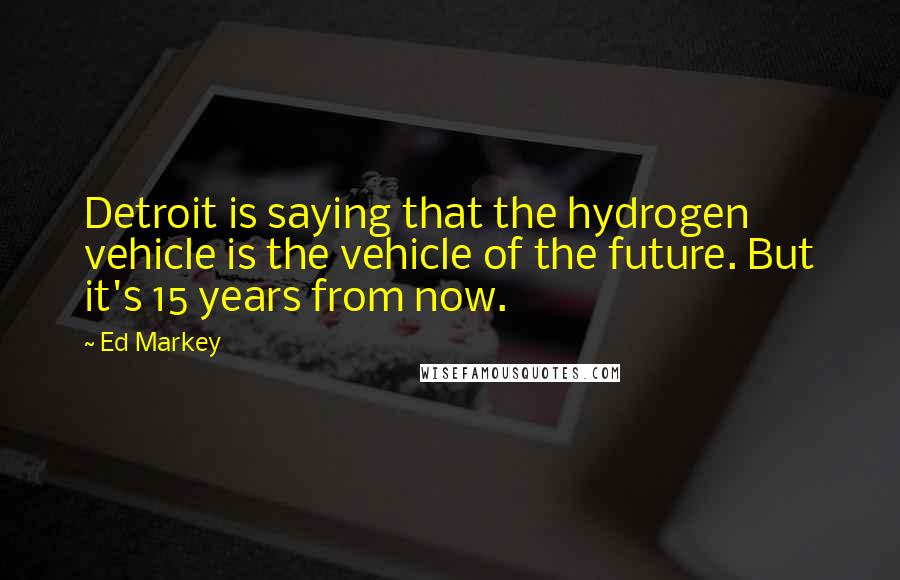 Ed Markey Quotes: Detroit is saying that the hydrogen vehicle is the vehicle of the future. But it's 15 years from now.