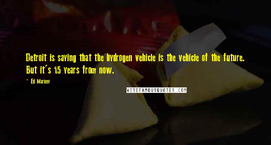 Ed Markey Quotes: Detroit is saying that the hydrogen vehicle is the vehicle of the future. But it's 15 years from now.
