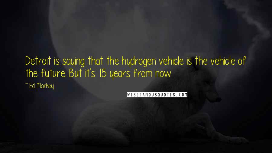 Ed Markey Quotes: Detroit is saying that the hydrogen vehicle is the vehicle of the future. But it's 15 years from now.