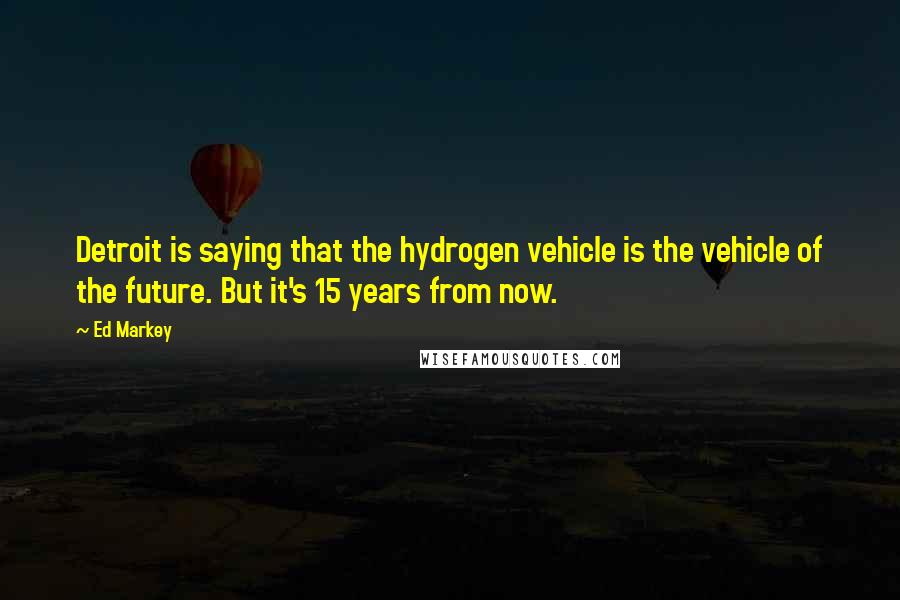 Ed Markey Quotes: Detroit is saying that the hydrogen vehicle is the vehicle of the future. But it's 15 years from now.