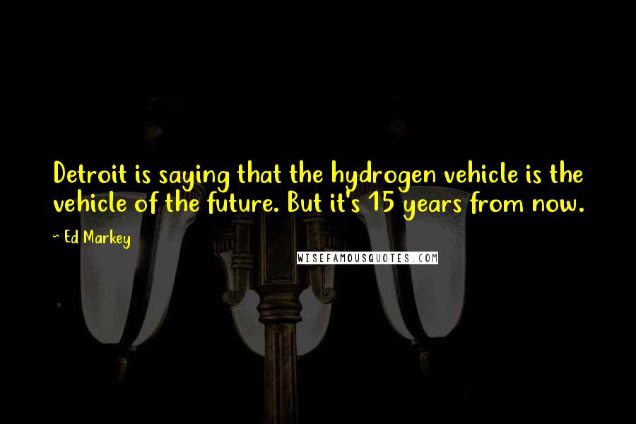 Ed Markey Quotes: Detroit is saying that the hydrogen vehicle is the vehicle of the future. But it's 15 years from now.