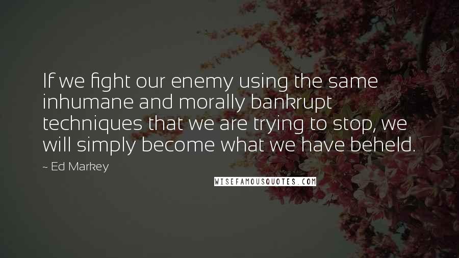 Ed Markey Quotes: If we fight our enemy using the same inhumane and morally bankrupt techniques that we are trying to stop, we will simply become what we have beheld.