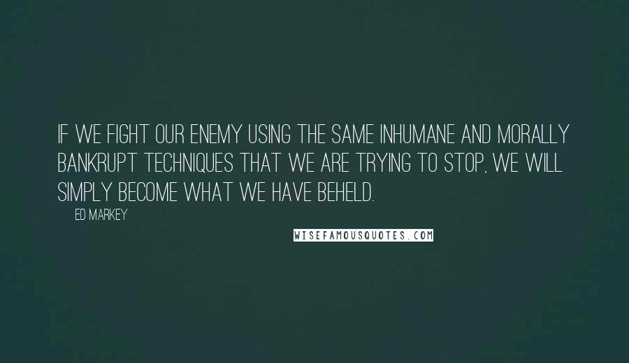 Ed Markey Quotes: If we fight our enemy using the same inhumane and morally bankrupt techniques that we are trying to stop, we will simply become what we have beheld.