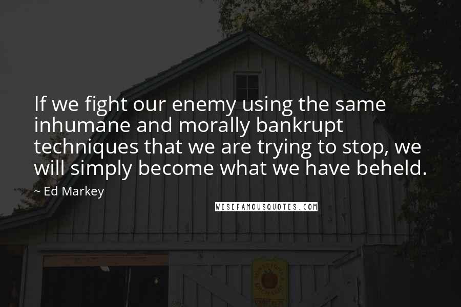 Ed Markey Quotes: If we fight our enemy using the same inhumane and morally bankrupt techniques that we are trying to stop, we will simply become what we have beheld.