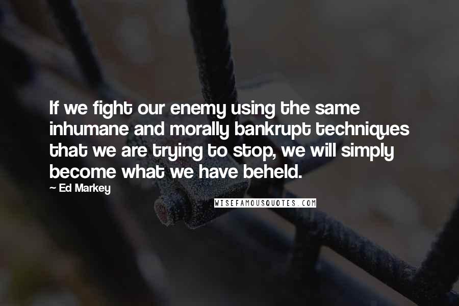 Ed Markey Quotes: If we fight our enemy using the same inhumane and morally bankrupt techniques that we are trying to stop, we will simply become what we have beheld.