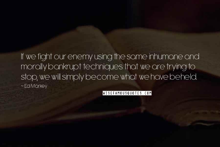 Ed Markey Quotes: If we fight our enemy using the same inhumane and morally bankrupt techniques that we are trying to stop, we will simply become what we have beheld.