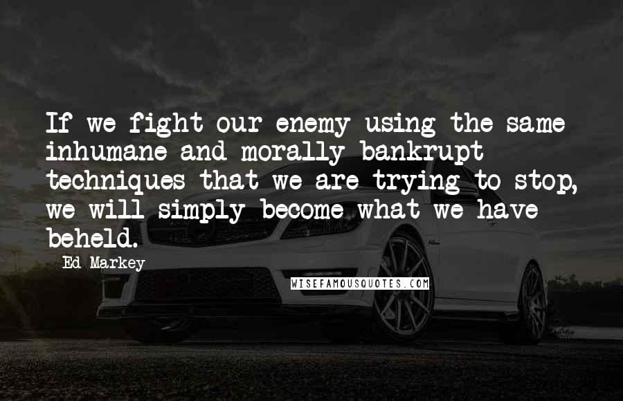 Ed Markey Quotes: If we fight our enemy using the same inhumane and morally bankrupt techniques that we are trying to stop, we will simply become what we have beheld.