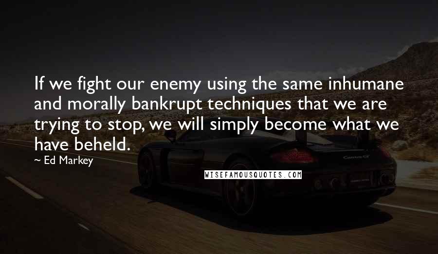 Ed Markey Quotes: If we fight our enemy using the same inhumane and morally bankrupt techniques that we are trying to stop, we will simply become what we have beheld.