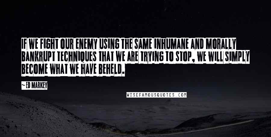 Ed Markey Quotes: If we fight our enemy using the same inhumane and morally bankrupt techniques that we are trying to stop, we will simply become what we have beheld.