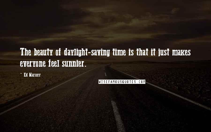 Ed Markey Quotes: The beauty of daylight-saving time is that it just makes everyone feel sunnier.
