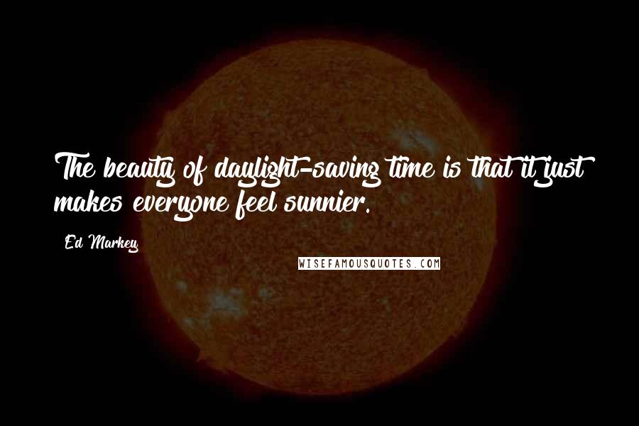 Ed Markey Quotes: The beauty of daylight-saving time is that it just makes everyone feel sunnier.