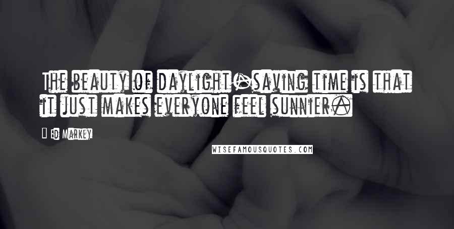 Ed Markey Quotes: The beauty of daylight-saving time is that it just makes everyone feel sunnier.