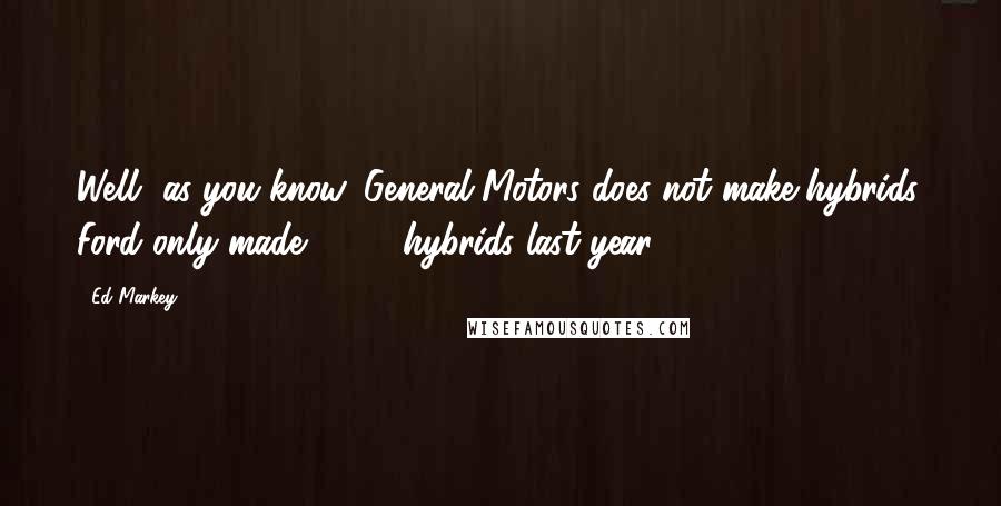 Ed Markey Quotes: Well, as you know, General Motors does not make hybrids. Ford only made 4,000 hybrids last year.