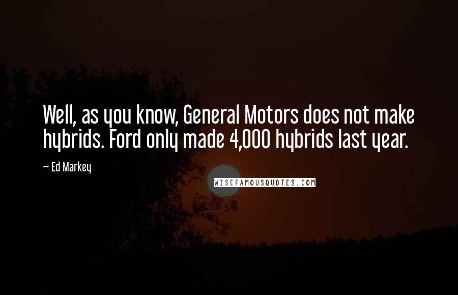 Ed Markey Quotes: Well, as you know, General Motors does not make hybrids. Ford only made 4,000 hybrids last year.