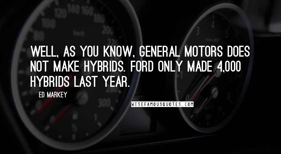 Ed Markey Quotes: Well, as you know, General Motors does not make hybrids. Ford only made 4,000 hybrids last year.