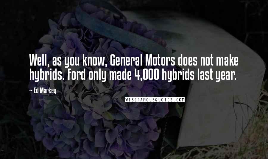 Ed Markey Quotes: Well, as you know, General Motors does not make hybrids. Ford only made 4,000 hybrids last year.