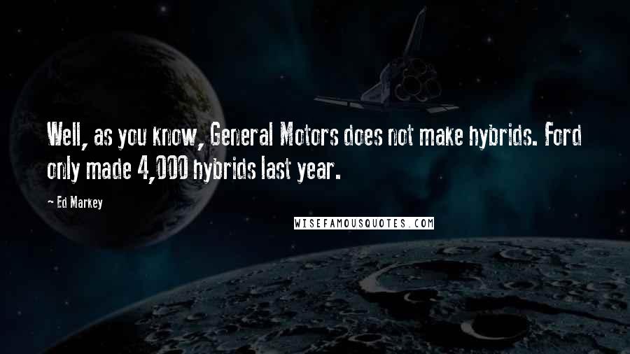 Ed Markey Quotes: Well, as you know, General Motors does not make hybrids. Ford only made 4,000 hybrids last year.