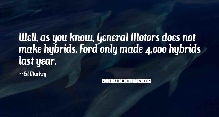 Ed Markey Quotes: Well, as you know, General Motors does not make hybrids. Ford only made 4,000 hybrids last year.