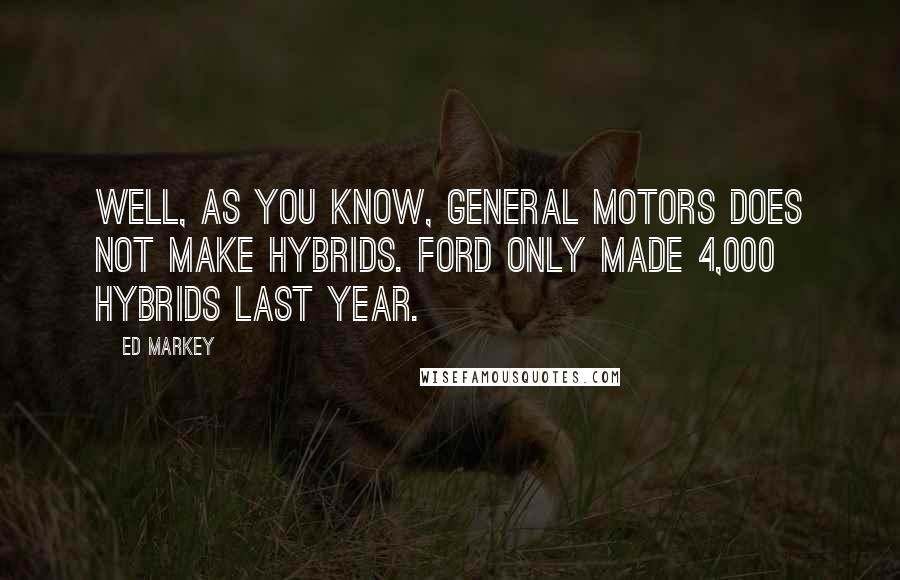 Ed Markey Quotes: Well, as you know, General Motors does not make hybrids. Ford only made 4,000 hybrids last year.