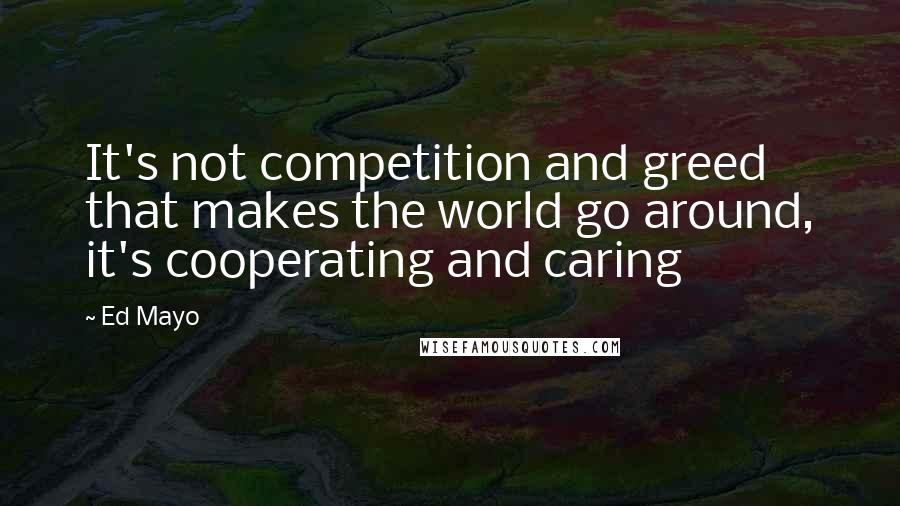 Ed Mayo Quotes: It's not competition and greed that makes the world go around, it's cooperating and caring