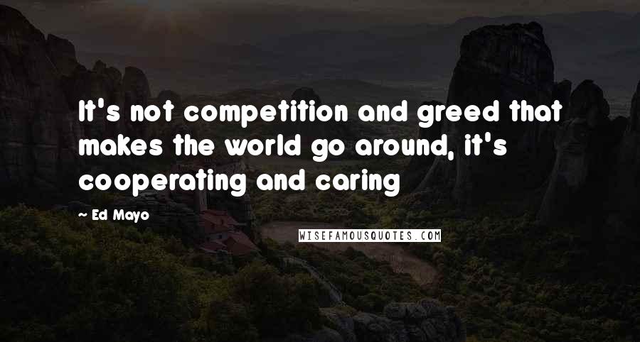 Ed Mayo Quotes: It's not competition and greed that makes the world go around, it's cooperating and caring