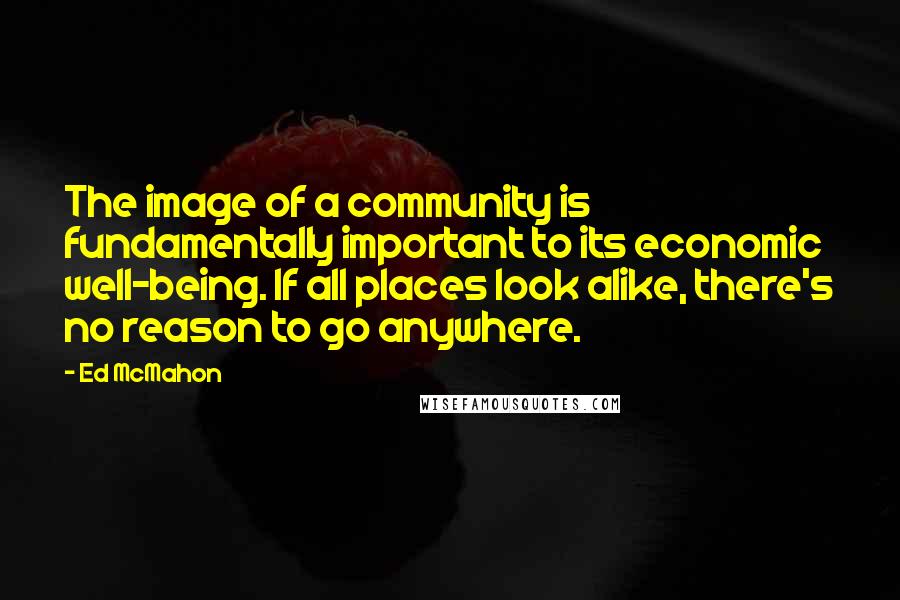 Ed McMahon Quotes: The image of a community is fundamentally important to its economic well-being. If all places look alike, there's no reason to go anywhere.